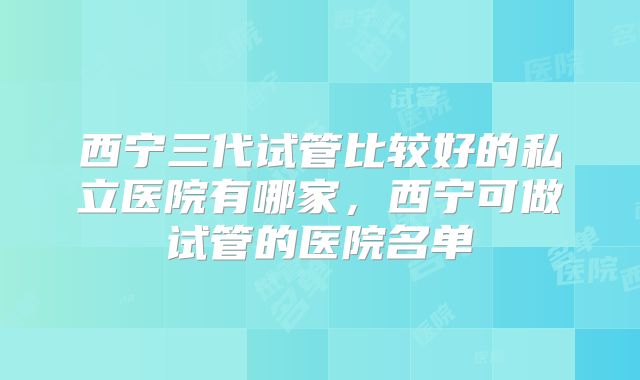 西宁三代试管比较好的私立医院有哪家,西宁可做试管的医院名单