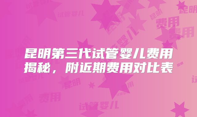 昆明第三代试管婴儿费用揭秘，附近期费用对比表