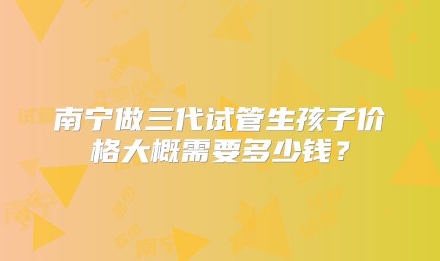 南宁做三代试管生孩子价格大概需要多少钱？