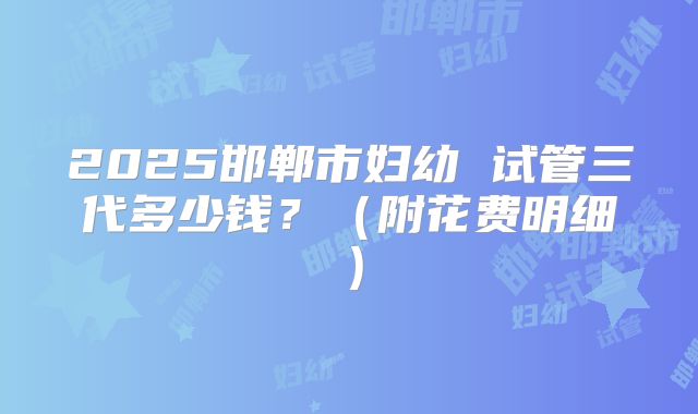 2025邯郸市妇幼 试管三代多少钱？（附花费明细）