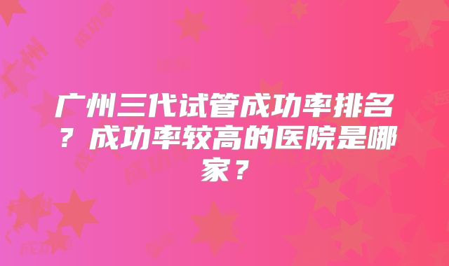 广州三代试管成功率排名?成功率较高的医院是哪家?