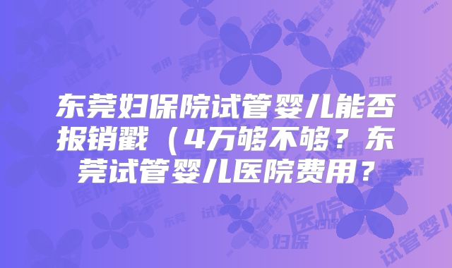 东莞妇保院试管婴儿能否报销戳（4万够不够？东莞试管婴儿医院费用？
