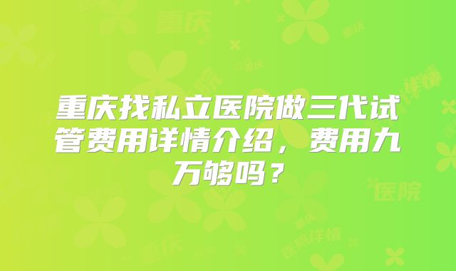 重庆找私立医院做三代试管费用详情介绍，费用九万够吗？