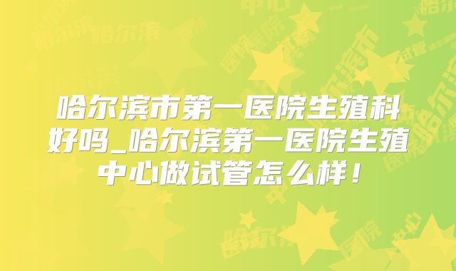哈尔滨市第一医院生殖科好吗_哈尔滨第一医院生殖中心做试管怎么样!