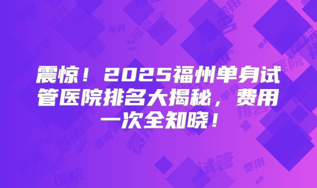 震惊!2025福州单身试管医院排名大揭秘,费用一次全知晓!