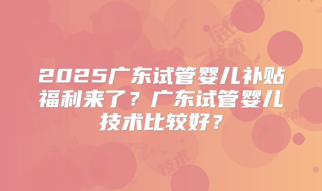 2025广东试管婴儿补贴福利来了?广东试管婴儿技术比较好?