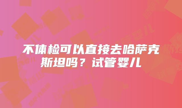 不体检可以直接去哈萨克斯坦吗？试管婴儿