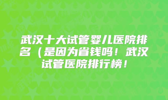 武汉十大试管婴儿医院排名(是因为省钱吗!武汉试管医院排行榜!