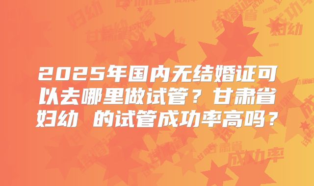 2025年国内无结婚证可以去哪里做试管?甘肃省妇幼 的试管成功率高吗?