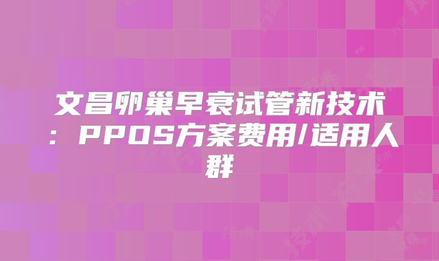 文昌卵巢早衰试管新技术：PPOS方案费用/适用人群