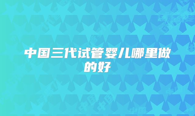 中国三代试管婴儿哪里做的好