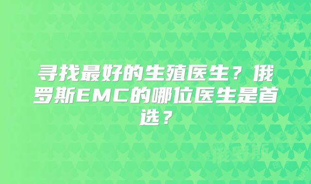 寻找最好的生殖医生？俄罗斯EMC的哪位医生是首选？