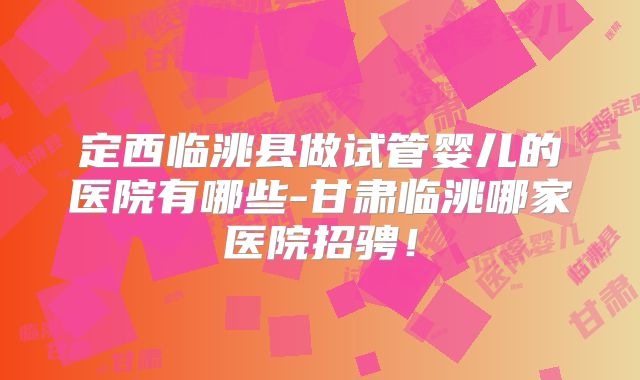 定西临洮县做试管婴儿的医院有哪些-甘肃临洮哪家医院招骋!