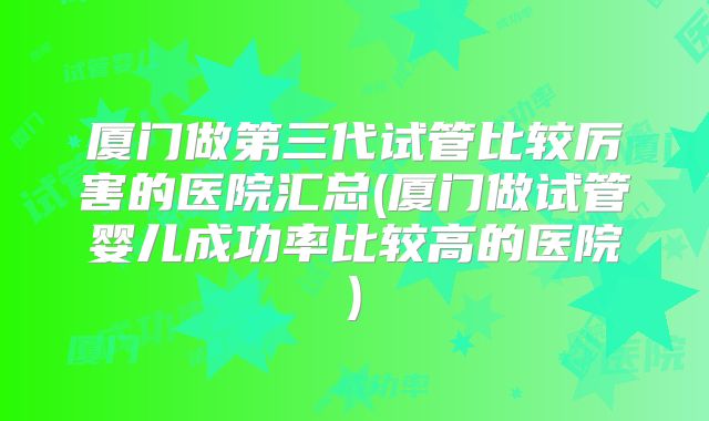 厦门做第三代试管比较厉害的医院汇总(厦门做试管婴儿成功率比较高的医院)