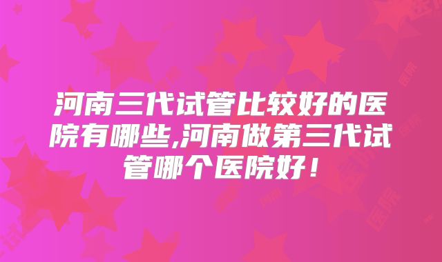 河南三代试管比较好的医院有哪些,河南做第三代试管哪个医院好!
