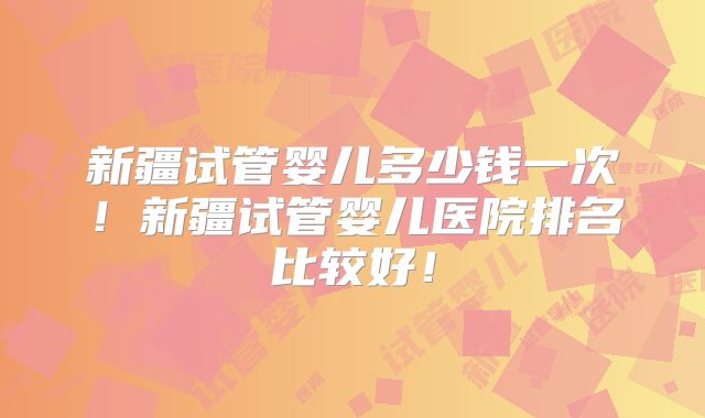 新疆试管婴儿多少钱一次!新疆试管婴儿医院排名比较好!
