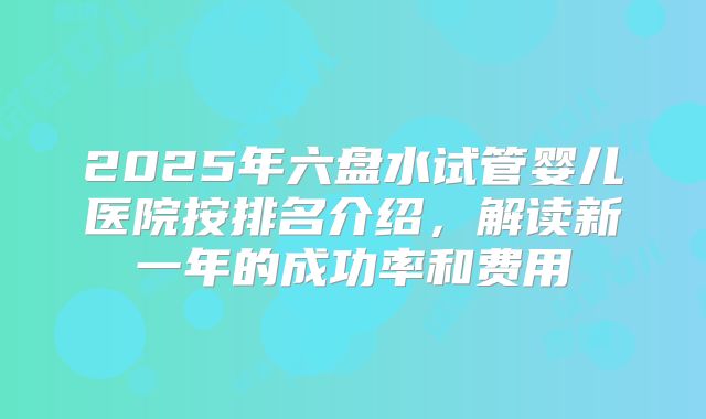 2025年六盘水试管婴儿医院按排名介绍,解读新一年的成功率和费用