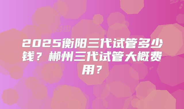 2025衡阳三代试管多少钱？郴州三代试管大概费用？