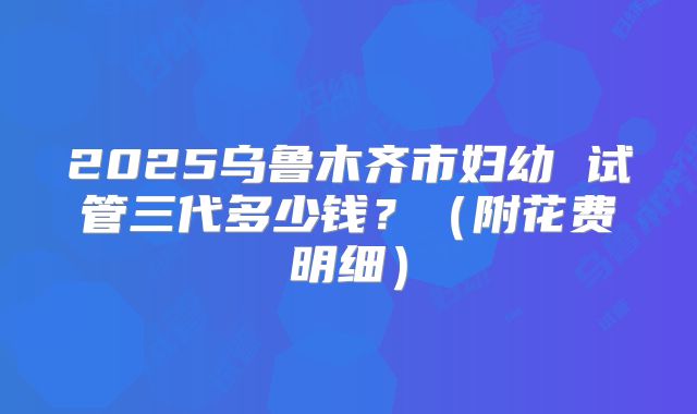 2025乌鲁木齐市妇幼 试管三代多少钱？（附花费明细）