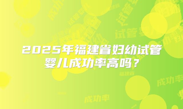 2025年福建省妇幼试管婴儿成功率高吗?