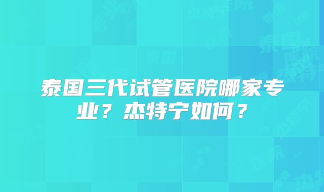 泰国三代试管医院哪家专业？杰特宁如何？