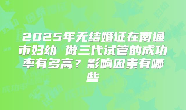 2025年无结婚证在南通市妇幼 做三代试管的成功率有多高?影响因素有哪些