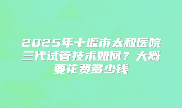 2025年十堰市太和医院三代试管技术如何?大概要花费多少钱