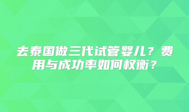 去泰国做三代试管婴儿?费用与成功率如何权衡?