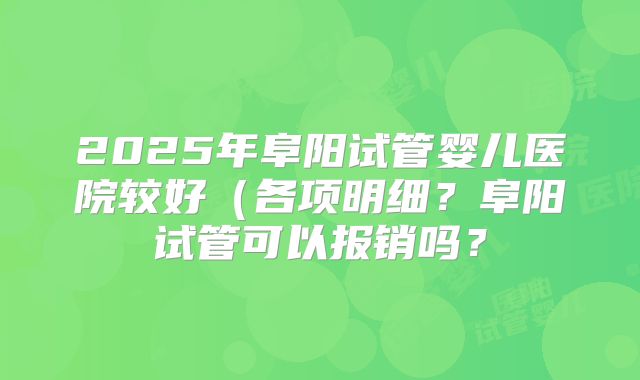2025年阜阳试管婴儿医院较好(各项明细?阜阳试管可以报销吗?
