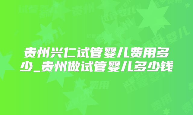 贵州兴仁试管婴儿费用多少_贵州做试管婴儿多少钱