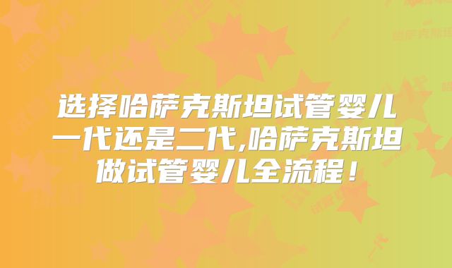 选择哈萨克斯坦试管婴儿一代还是二代,哈萨克斯坦做试管婴儿全流程!