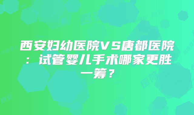 西安妇幼医院VS唐都医院：试管婴儿手术哪家更胜一筹？