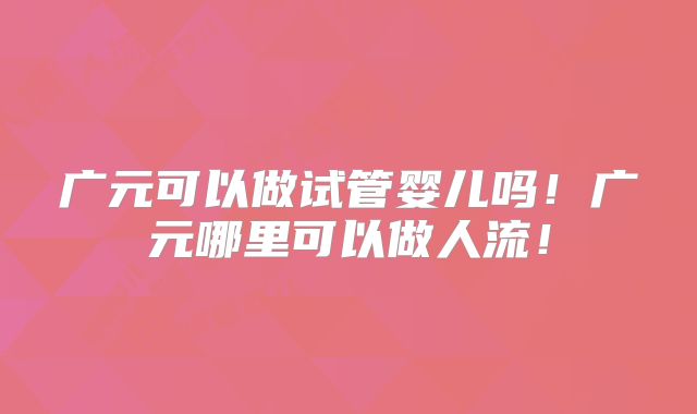 广元可以做试管婴儿吗！广元哪里可以做人流！