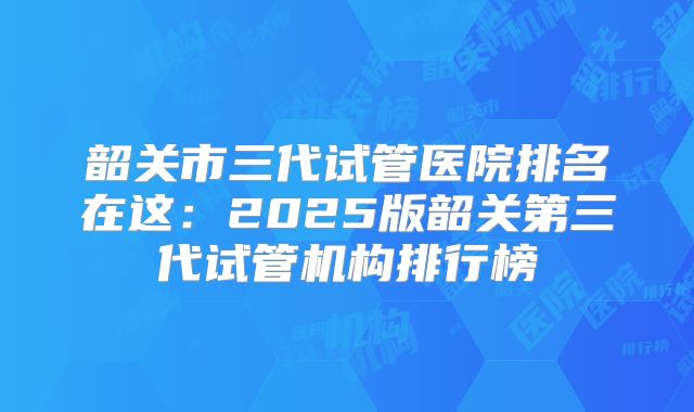 韶关市三代试管医院排名在这:2025版韶关第三代试管机构排行榜