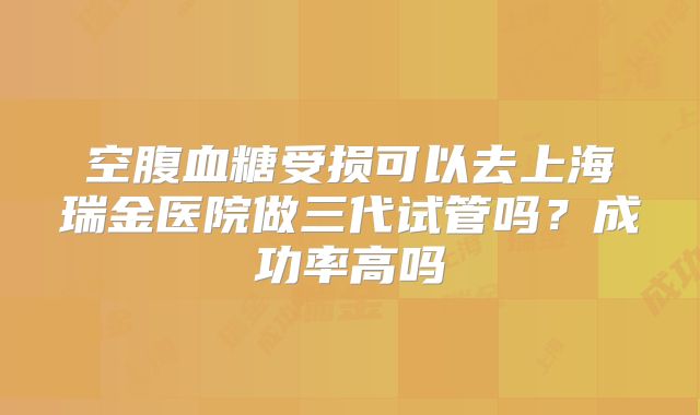 空腹血糖受损可以去上海瑞金医院做三代试管吗？成功率高吗
