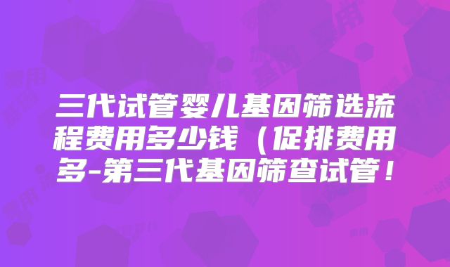 三代试管婴儿基因筛选流程费用多少钱（促排费用多-第三代基因筛查试管！