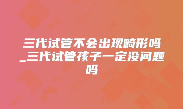 三代试管不会出现畸形吗_三代试管孩子一定没问题吗