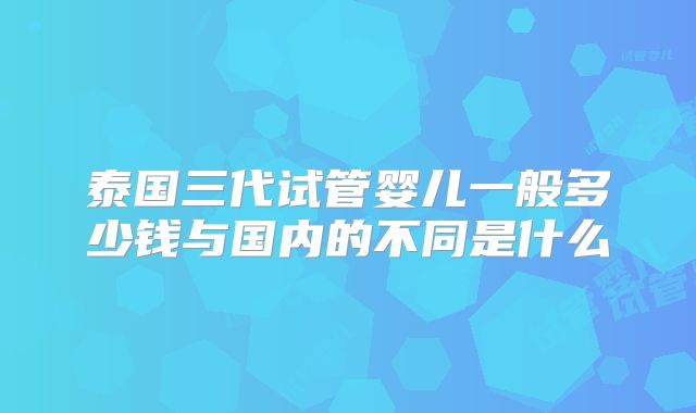 泰国三代试管婴儿一般多少钱与国内的不同是什么