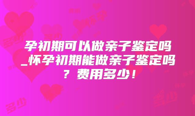 孕初期可以做亲子鉴定吗_怀孕初期能做亲子鉴定吗？费用多少！