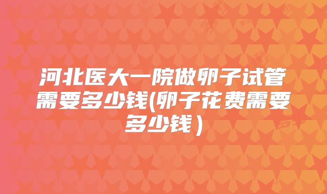 河北医大一院做卵子试管需要多少钱(卵子花费需要多少钱）
