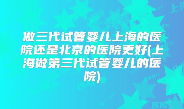 做三代试管婴儿上海的医院还是北京的医院更好(上海做第三代试管婴儿的医院)