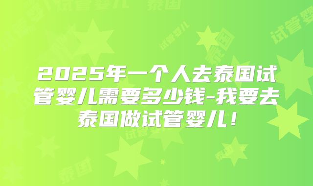 2025年一个人去泰国试管婴儿需要多少钱-我要去泰国做试管婴儿!