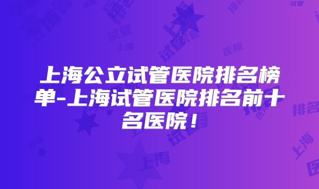 上海公立试管医院排名榜单-上海试管医院排名前十名医院!
