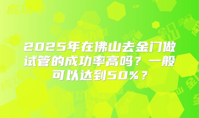 2025年在佛山去金门做试管的成功率高吗?一般可以达到50%?