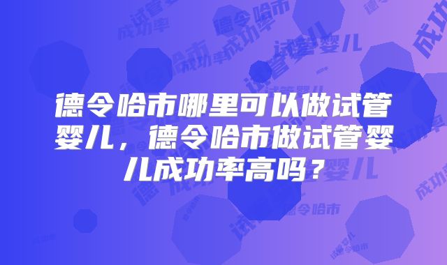 德令哈市哪里可以做试管婴儿，德令哈市做试管婴儿成功率高吗？