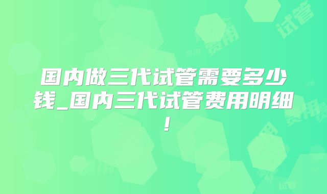 国内做三代试管需要多少钱_国内三代试管费用明细！