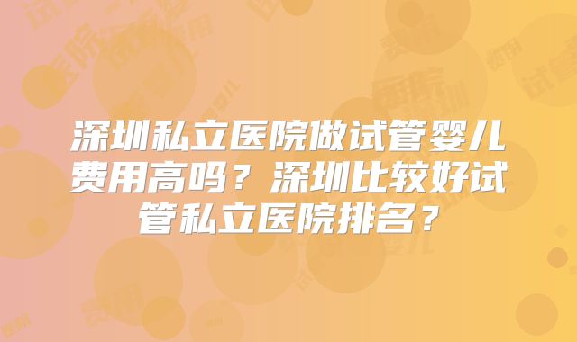 深圳私立医院做试管婴儿费用高吗?深圳比较好试管私立医院排名?