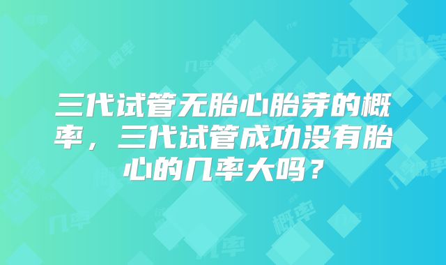 三代试管无胎心胎芽的概率,三代试管成功没有胎心的几率大吗?