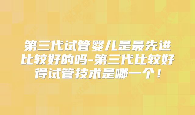 第三代试管婴儿是最先进比较好的吗-第三代比较好得试管技术是哪一个！