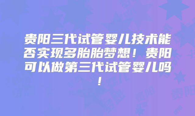 贵阳三代试管婴儿技术能否实现多胎胎梦想!贵阳可以做第三代试管婴儿吗!